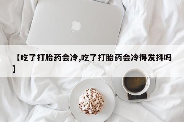 私人打胎药专卖联系微信【吃了打胎药会冷,吃了打胎药会冷得发抖吗】