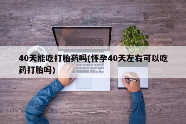 私人打胎药专卖联系微信40天能吃打胎药吗(怀孕40天左右可以吃药打胎吗)