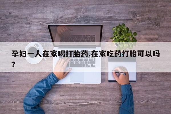 私人打胎药专卖联系微信孕妇一人在家喝打胎药.在家吃药打胎可以吗？