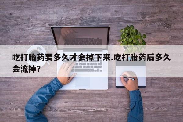 私人打胎药专卖联系微信吃打胎药要多久才会掉下来.吃打胎药后多久会流掉？