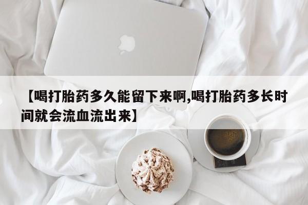 私人打胎药专卖联系微信【喝打胎药多久能留下来啊,喝打胎药多长时间就会流血流出来】