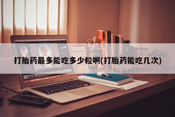 私人打胎药专卖联系微信打胎药最多能吃多少粒啊(打胎药能吃几次)