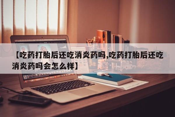 私人打胎药专卖联系微信【吃药打胎后还吃消炎药吗,吃药打胎后还吃消炎药吗会怎么样】