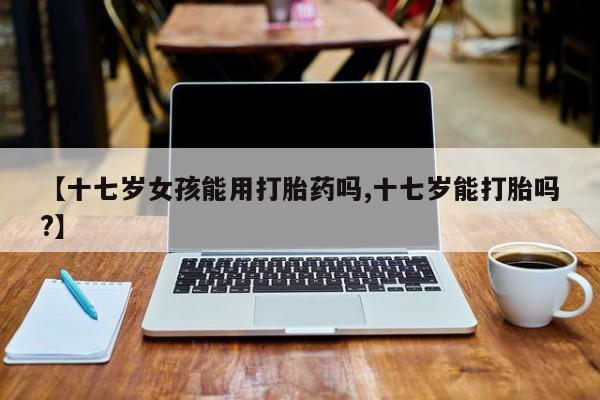 私人打胎药专卖联系微信【十七岁女孩能用打胎药吗,十七岁能打胎吗?】