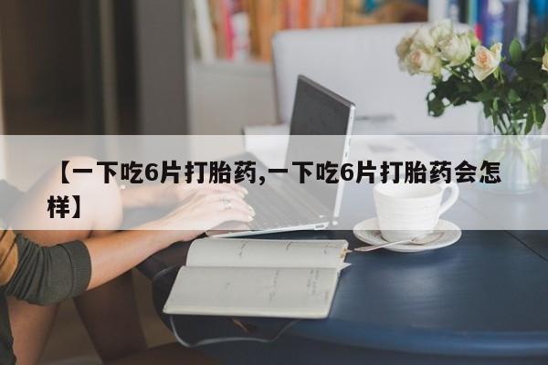 私人打胎药专卖联系微信【一下吃6片打胎药,一下吃6片打胎药会怎样】