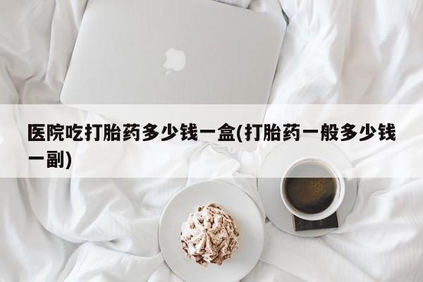 私人打胎药专卖联系微信医院吃打胎药多少钱一盒(打胎药一般多少钱一副)
