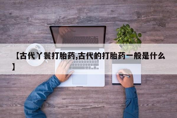 私人打胎药专卖联系微信【古代丫鬟打胎药,古代的打胎药一般是什么】