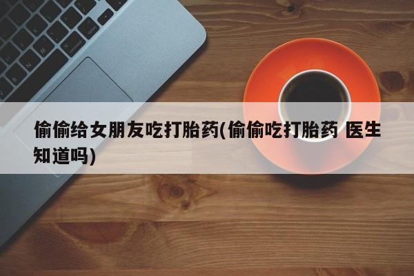 私人打胎药专卖联系微信偷偷给女朋友吃打胎药(偷偷吃打胎药 医生知道吗)