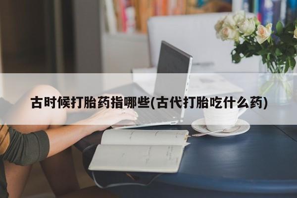 私人打胎药专卖联系微信古时候打胎药指哪些(古代打胎吃什么药)