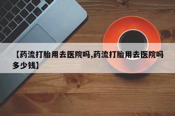 私人打胎药专卖联系微信【药流打胎用去医院吗,药流打胎用去医院吗多少钱】