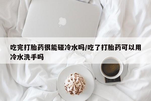私人打胎药专卖联系微信吃完打胎药很能碰冷水吗/吃了打胎药可以用冷水洗手吗