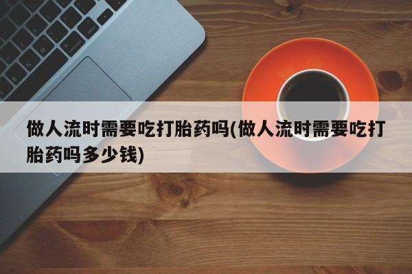 私人打胎药专卖联系微信做人流时需要吃打胎药吗(做人流时需要吃打胎药吗多少钱)