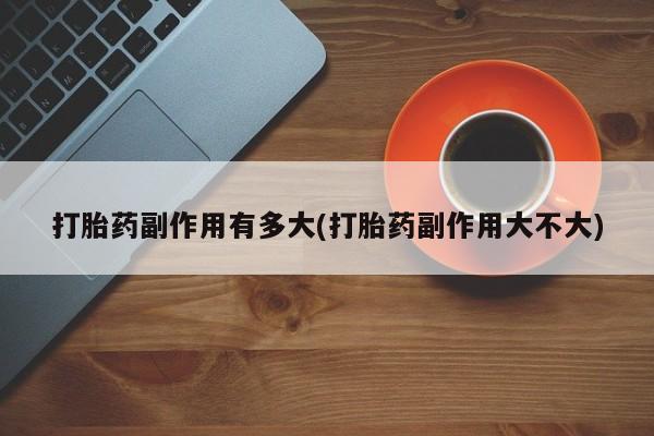私人打胎药专卖联系微信打胎药副作用有多大(打胎药副作用大不大)