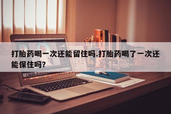 私人打胎药专卖联系微信打胎药喝一次还能留住吗.打胎药喝了一次还能保住吗？