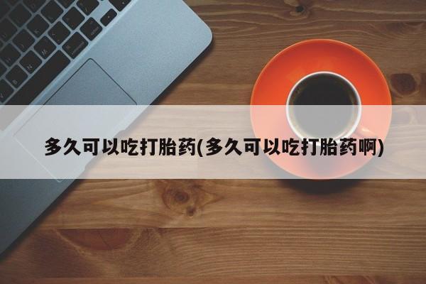 私人打胎药专卖联系微信多久可以吃打胎药(多久可以吃打胎药啊)