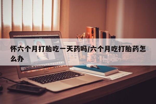 私人打胎药专卖联系微信怀六个月打胎吃一天药吗/六个月吃打胎药怎么办