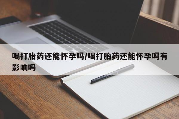 私人打胎药专卖联系微信喝打胎药还能怀孕吗/喝打胎药还能怀孕吗有影响吗