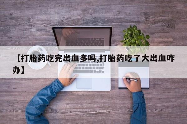 私人打胎药专卖联系微信【打胎药吃完出血多吗,打胎药吃了大出血咋办】