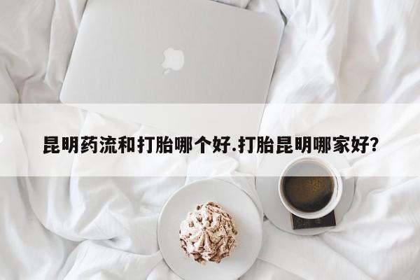 私人打胎药专卖联系微信昆明药流和打胎哪个好.打胎昆明哪家好？