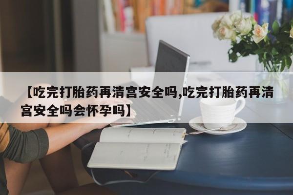私人打胎药专卖联系微信【吃完打胎药再清宫安全吗,吃完打胎药再清宫安全吗会怀孕吗】