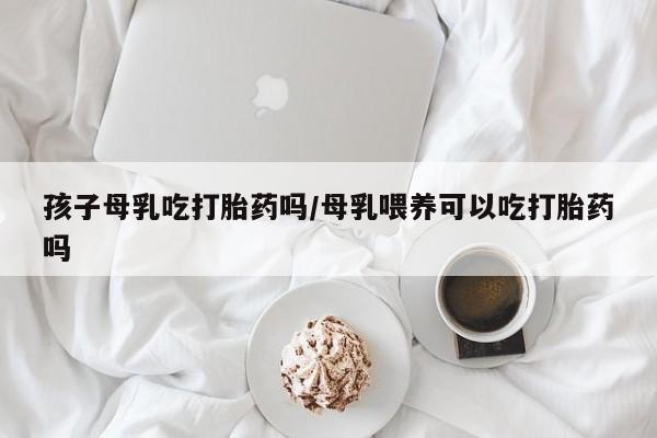私人打胎药专卖联系微信孩子母乳吃打胎药吗/母乳喂养可以吃打胎药吗