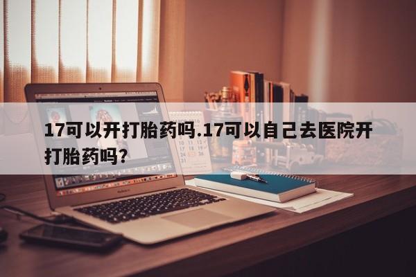私人打胎药专卖联系微信17可以开打胎药吗.17可以自己去医院开打胎药吗?